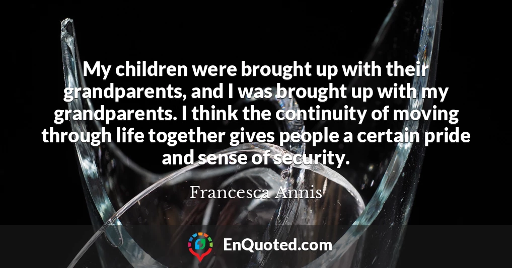 My children were brought up with their grandparents, and I was brought up with my grandparents. I think the continuity of moving through life together gives people a certain pride and sense of security.
