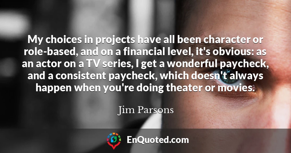 My choices in projects have all been character or role-based, and on a financial level, it's obvious: as an actor on a TV series, I get a wonderful paycheck, and a consistent paycheck, which doesn't always happen when you're doing theater or movies.