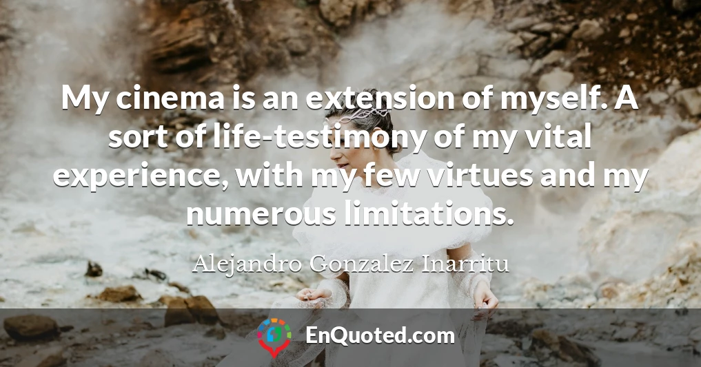 My cinema is an extension of myself. A sort of life-testimony of my vital experience, with my few virtues and my numerous limitations.