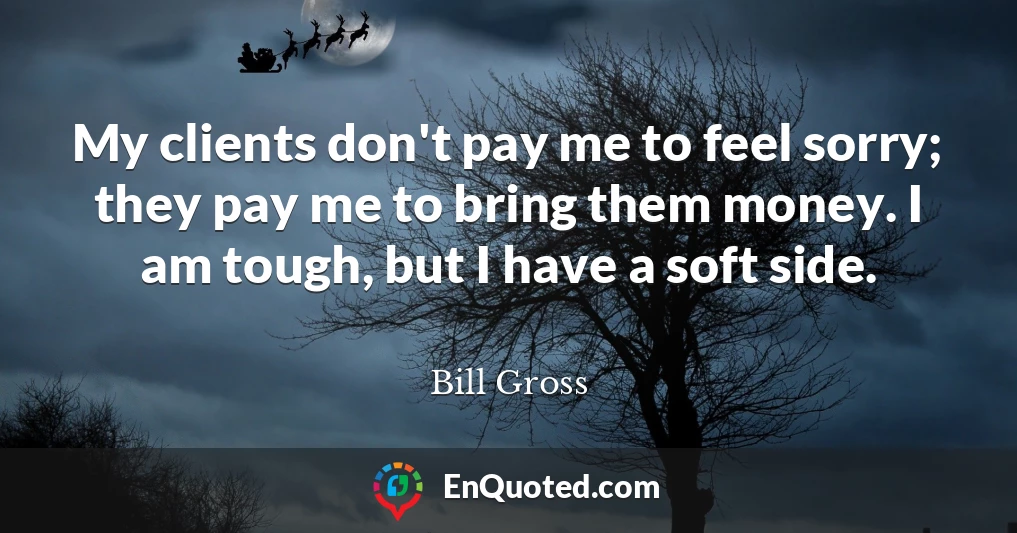 My clients don't pay me to feel sorry; they pay me to bring them money. I am tough, but I have a soft side.