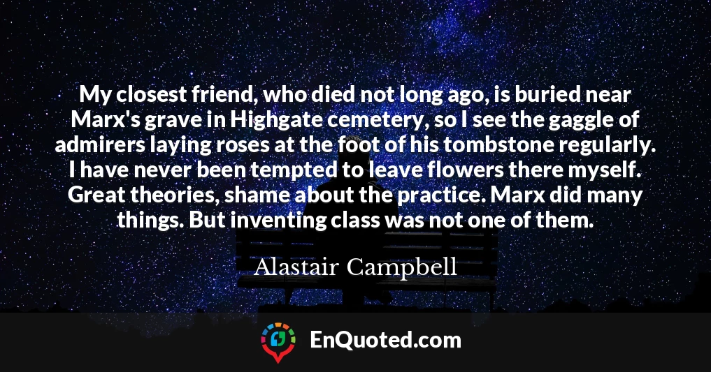 My closest friend, who died not long ago, is buried near Marx's grave in Highgate cemetery, so I see the gaggle of admirers laying roses at the foot of his tombstone regularly. I have never been tempted to leave flowers there myself. Great theories, shame about the practice. Marx did many things. But inventing class was not one of them.