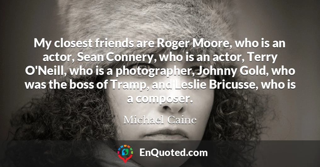 My closest friends are Roger Moore, who is an actor, Sean Connery, who is an actor, Terry O'Neill, who is a photographer, Johnny Gold, who was the boss of Tramp, and Leslie Bricusse, who is a composer.