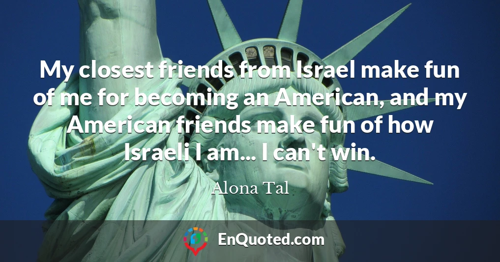 My closest friends from Israel make fun of me for becoming an American, and my American friends make fun of how Israeli I am... I can't win.