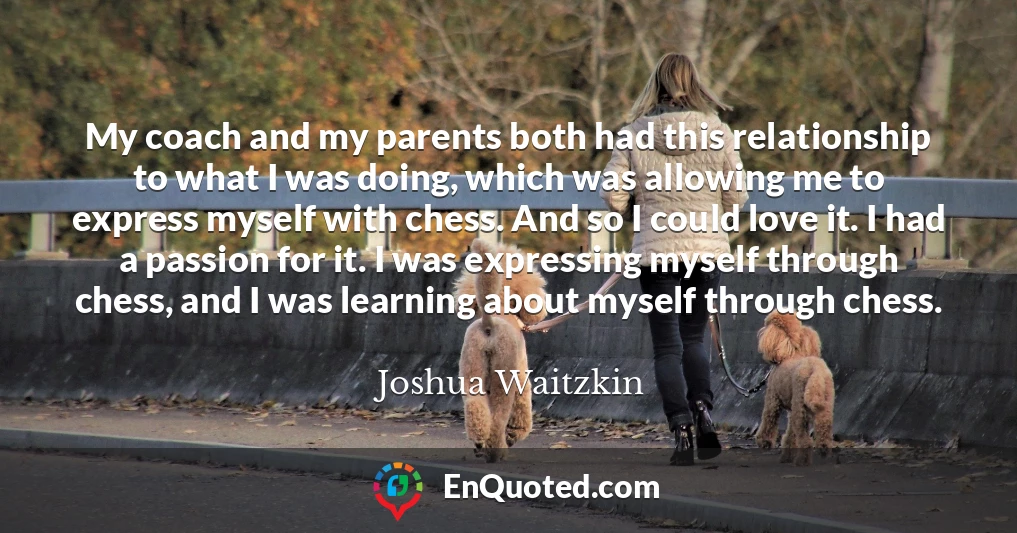 My coach and my parents both had this relationship to what I was doing, which was allowing me to express myself with chess. And so I could love it. I had a passion for it. I was expressing myself through chess, and I was learning about myself through chess.