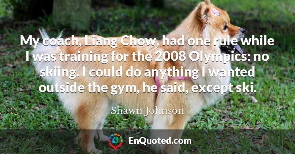 My coach, Liang Chow, had one rule while I was training for the 2008 Olympics: no skiing. I could do anything I wanted outside the gym, he said, except ski.