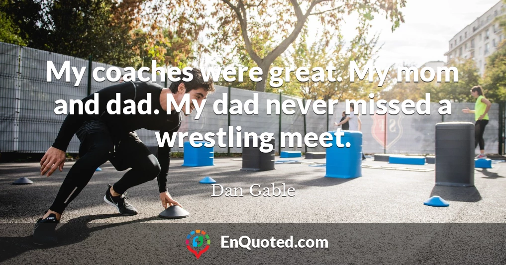 My coaches were great. My mom and dad. My dad never missed a wrestling meet.