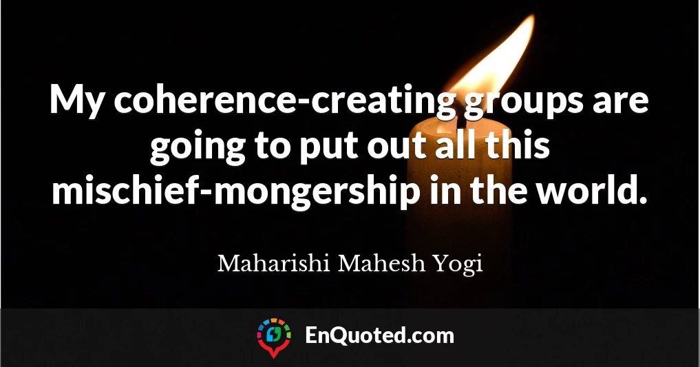My coherence-creating groups are going to put out all this mischief-mongership in the world.
