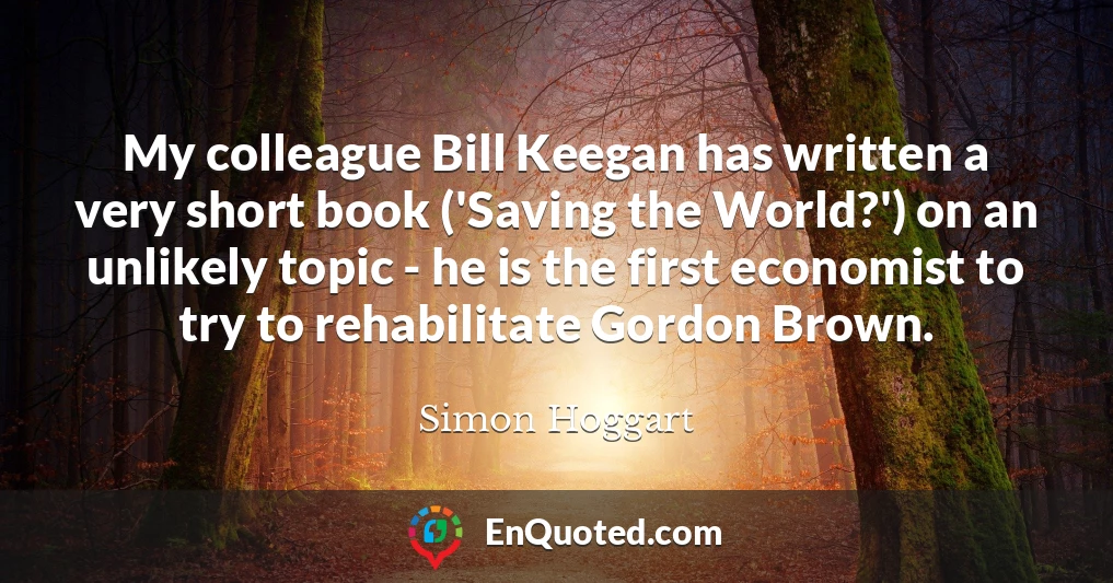 My colleague Bill Keegan has written a very short book ('Saving the World?') on an unlikely topic - he is the first economist to try to rehabilitate Gordon Brown.