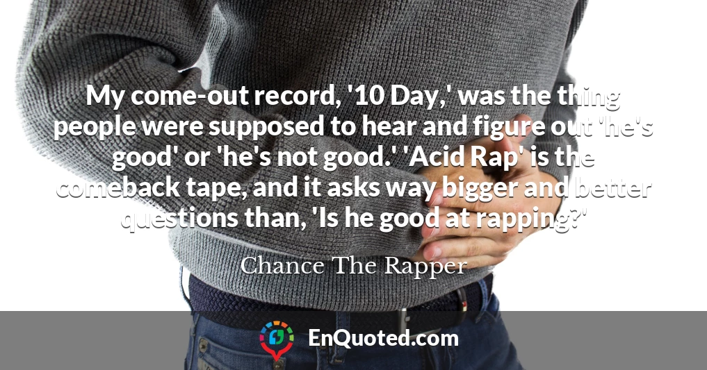 My come-out record, '10 Day,' was the thing people were supposed to hear and figure out 'he's good' or 'he's not good.' 'Acid Rap' is the comeback tape, and it asks way bigger and better questions than, 'Is he good at rapping?'