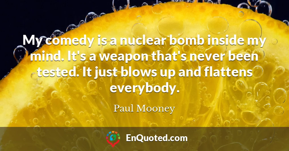 My comedy is a nuclear bomb inside my mind. It's a weapon that's never been tested. It just blows up and flattens everybody.