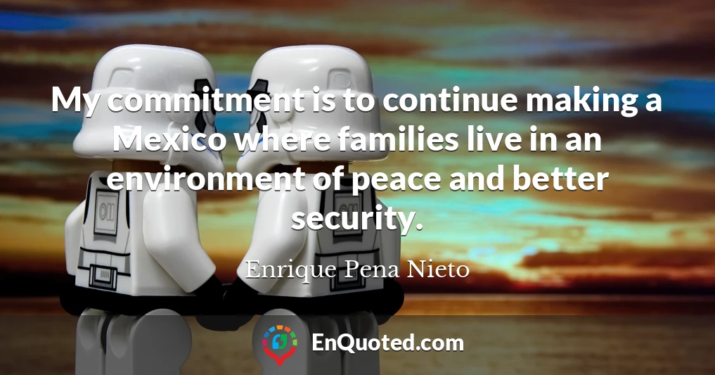 My commitment is to continue making a Mexico where families live in an environment of peace and better security.