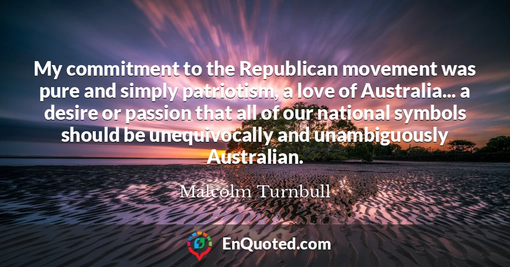 My commitment to the Republican movement was pure and simply patriotism, a love of Australia... a desire or passion that all of our national symbols should be unequivocally and unambiguously Australian.