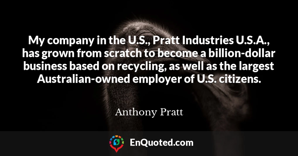 My company in the U.S., Pratt Industries U.S.A., has grown from scratch to become a billion-dollar business based on recycling, as well as the largest Australian-owned employer of U.S. citizens.