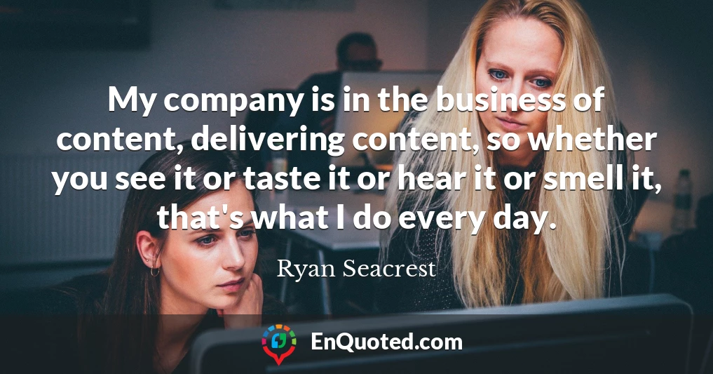 My company is in the business of content, delivering content, so whether you see it or taste it or hear it or smell it, that's what I do every day.