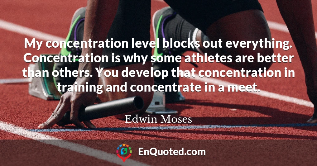 My concentration level blocks out everything. Concentration is why some athletes are better than others. You develop that concentration in training and concentrate in a meet.