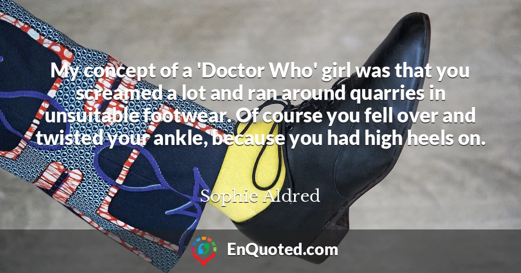 My concept of a 'Doctor Who' girl was that you screamed a lot and ran around quarries in unsuitable footwear. Of course you fell over and twisted your ankle, because you had high heels on.