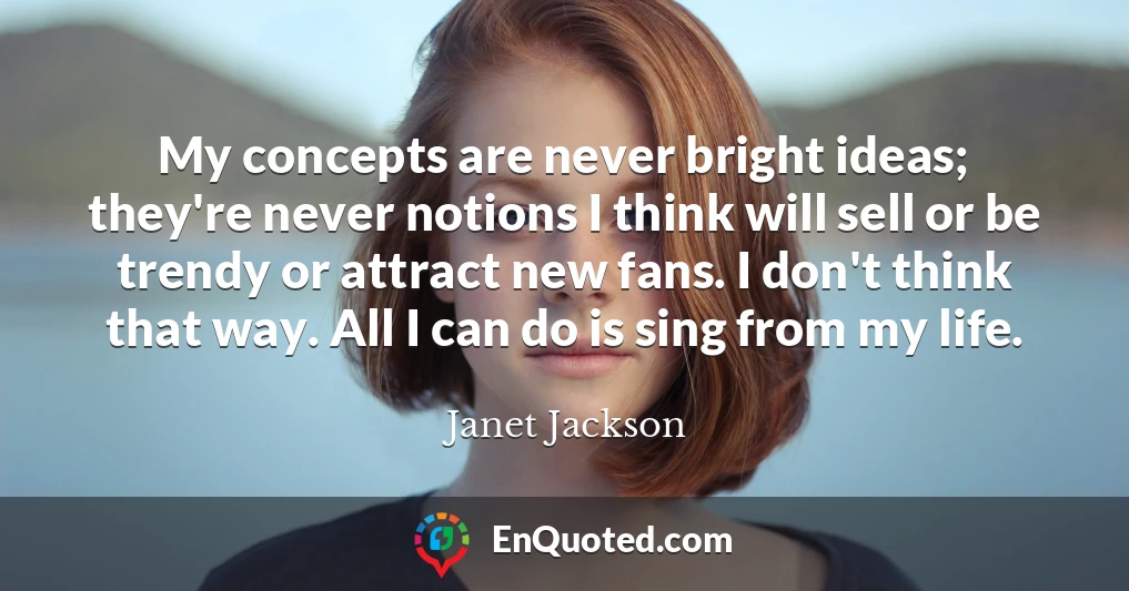 My concepts are never bright ideas; they're never notions I think will sell or be trendy or attract new fans. I don't think that way. All I can do is sing from my life.