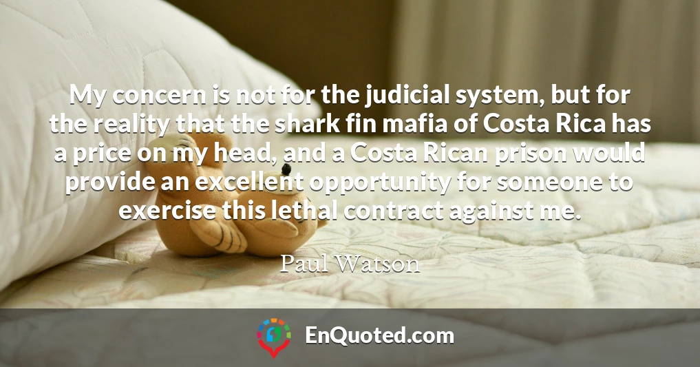 My concern is not for the judicial system, but for the reality that the shark fin mafia of Costa Rica has a price on my head, and a Costa Rican prison would provide an excellent opportunity for someone to exercise this lethal contract against me.