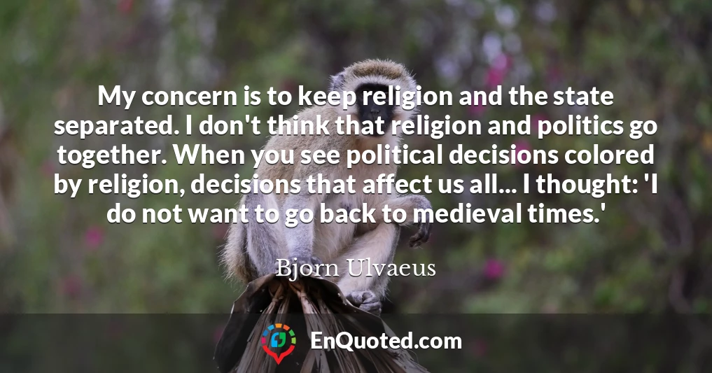 My concern is to keep religion and the state separated. I don't think that religion and politics go together. When you see political decisions colored by religion, decisions that affect us all... I thought: 'I do not want to go back to medieval times.'