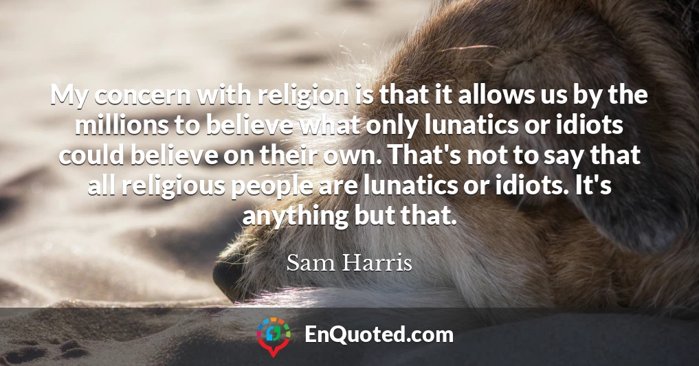 My concern with religion is that it allows us by the millions to believe what only lunatics or idiots could believe on their own. That's not to say that all religious people are lunatics or idiots. It's anything but that.