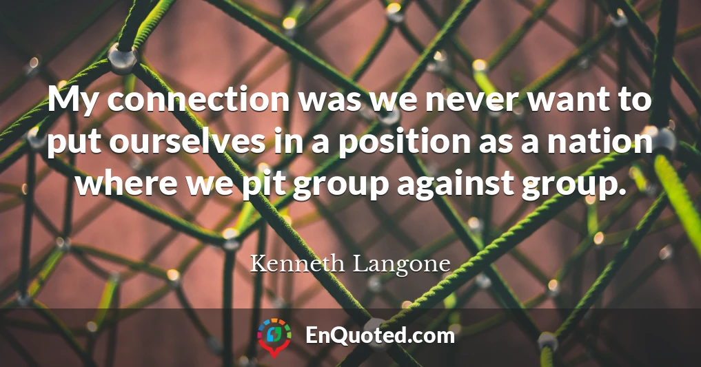 My connection was we never want to put ourselves in a position as a nation where we pit group against group.