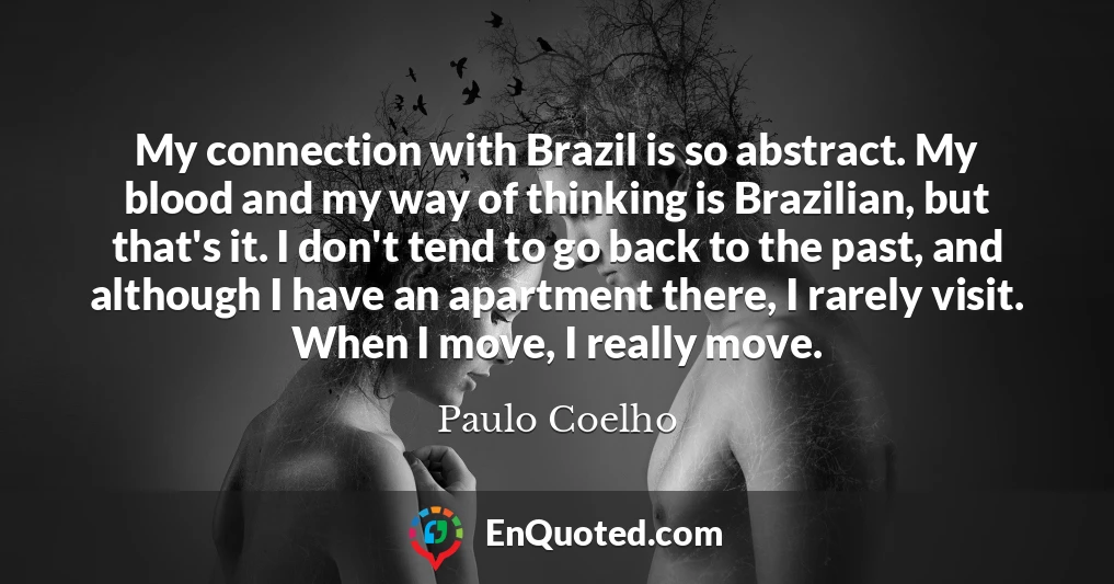 My connection with Brazil is so abstract. My blood and my way of thinking is Brazilian, but that's it. I don't tend to go back to the past, and although I have an apartment there, I rarely visit. When I move, I really move.