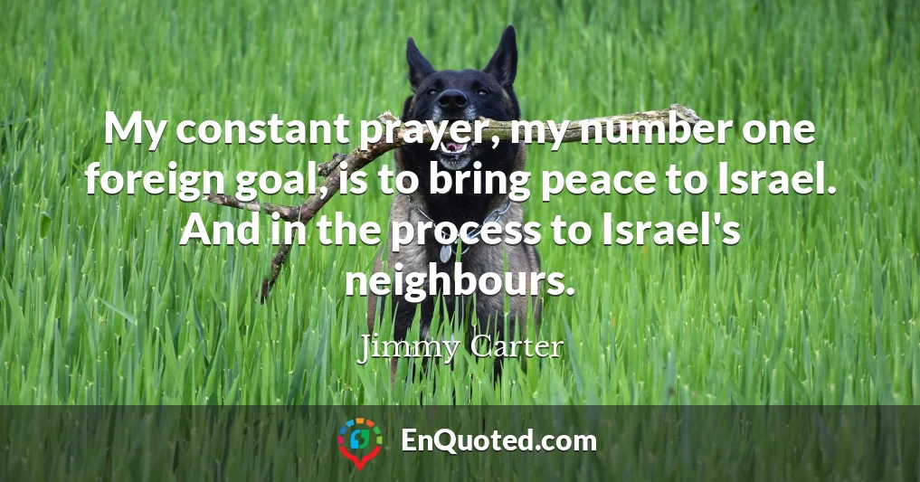 My constant prayer, my number one foreign goal, is to bring peace to Israel. And in the process to Israel's neighbours.