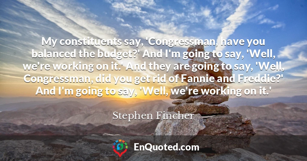 My constituents say, 'Congressman, have you balanced the budget?' And I'm going to say, 'Well, we're working on it.' And they are going to say, 'Well, Congressman, did you get rid of Fannie and Freddie?' And I'm going to say, 'Well, we're working on it.'