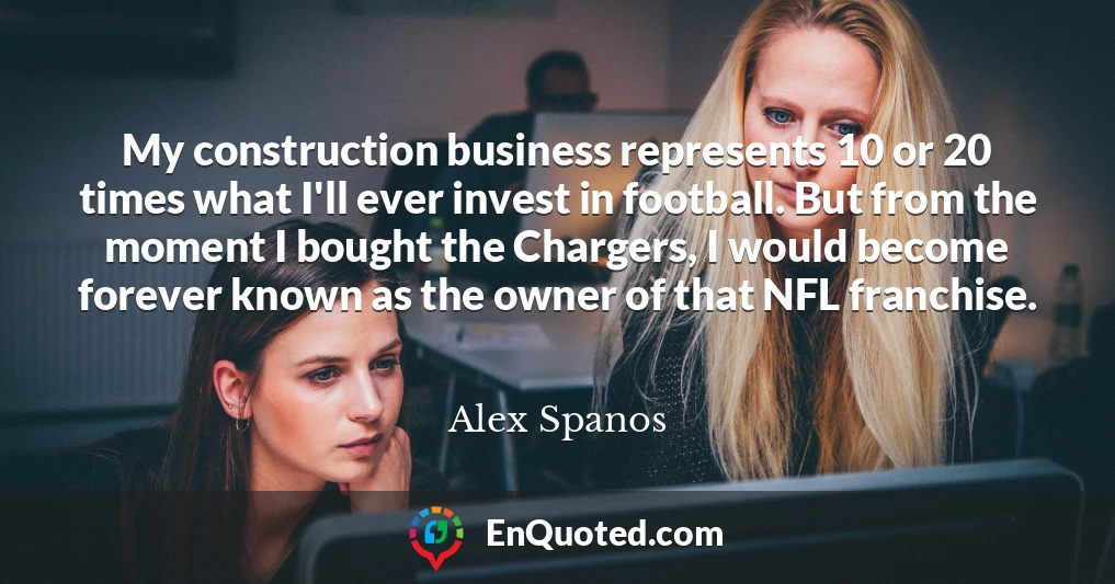My construction business represents 10 or 20 times what I'll ever invest in football. But from the moment I bought the Chargers, I would become forever known as the owner of that NFL franchise.
