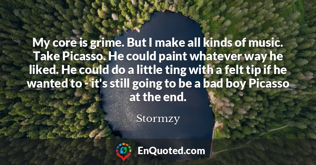 My core is grime. But I make all kinds of music. Take Picasso. He could paint whatever way he liked. He could do a little ting with a felt tip if he wanted to - it's still going to be a bad boy Picasso at the end.