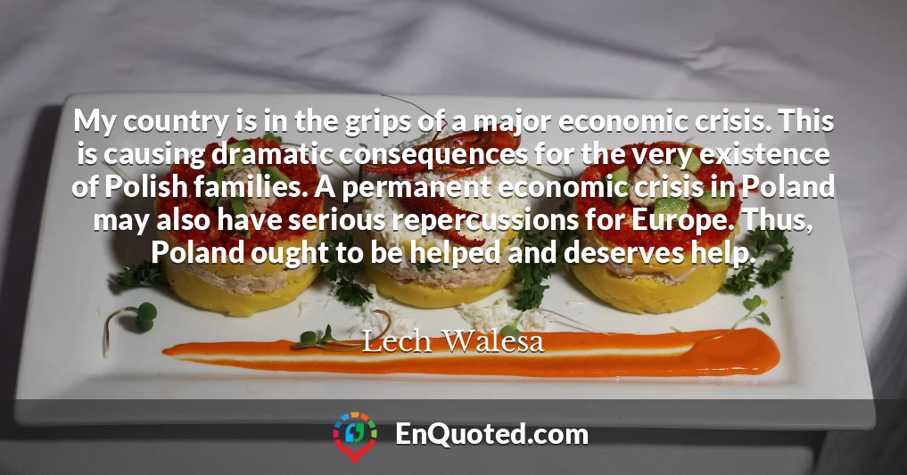 My country is in the grips of a major economic crisis. This is causing dramatic consequences for the very existence of Polish families. A permanent economic crisis in Poland may also have serious repercussions for Europe. Thus, Poland ought to be helped and deserves help.