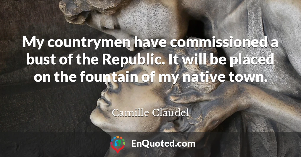 My countrymen have commissioned a bust of the Republic. It will be placed on the fountain of my native town.