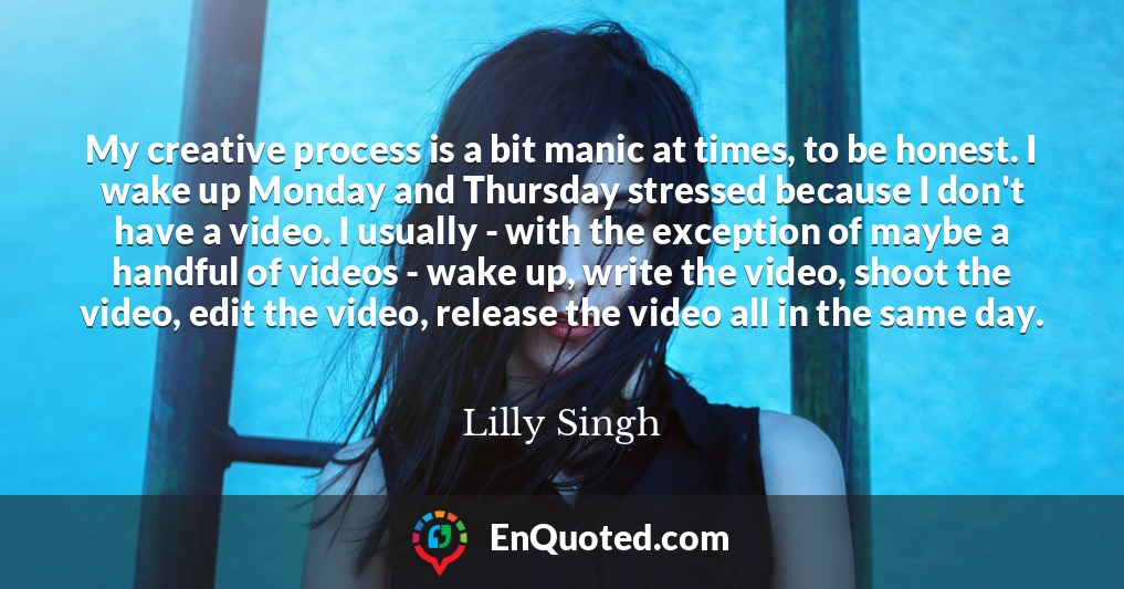 My creative process is a bit manic at times, to be honest. I wake up Monday and Thursday stressed because I don't have a video. I usually - with the exception of maybe a handful of videos - wake up, write the video, shoot the video, edit the video, release the video all in the same day.