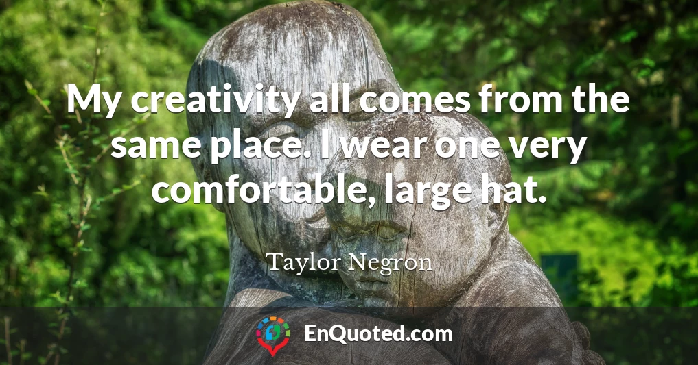 My creativity all comes from the same place. I wear one very comfortable, large hat.