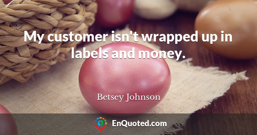 My customer isn't wrapped up in labels and money.