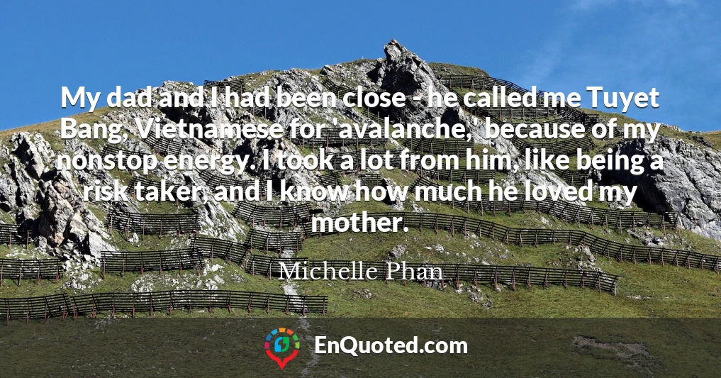 My dad and I had been close - he called me Tuyet Bang, Vietnamese for 'avalanche,' because of my nonstop energy. I took a lot from him, like being a risk taker, and I know how much he loved my mother.