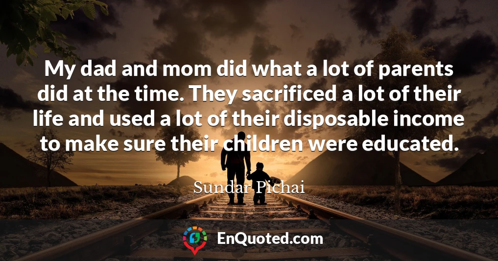 My dad and mom did what a lot of parents did at the time. They sacrificed a lot of their life and used a lot of their disposable income to make sure their children were educated.