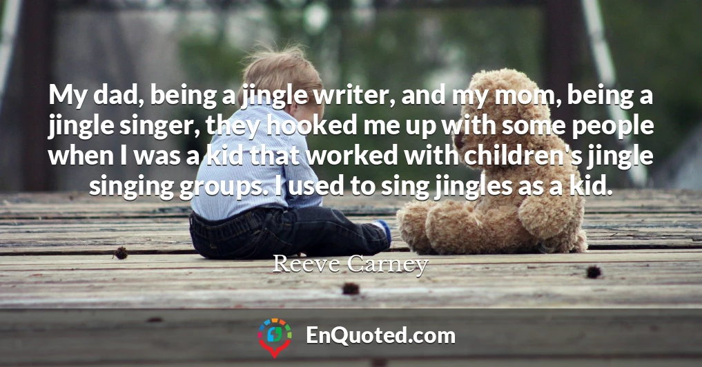 My dad, being a jingle writer, and my mom, being a jingle singer, they hooked me up with some people when I was a kid that worked with children's jingle singing groups. I used to sing jingles as a kid.