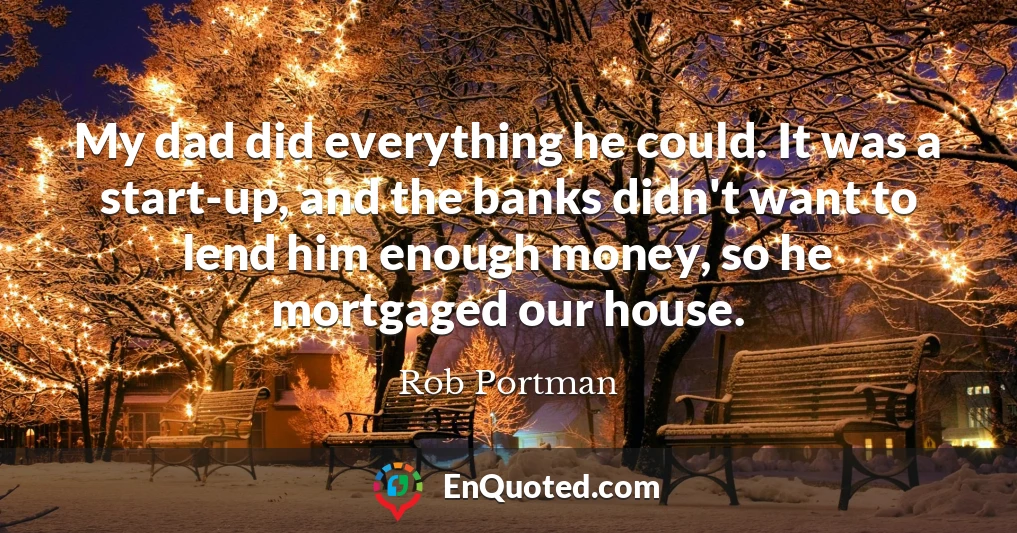 My dad did everything he could. It was a start-up, and the banks didn't want to lend him enough money, so he mortgaged our house.