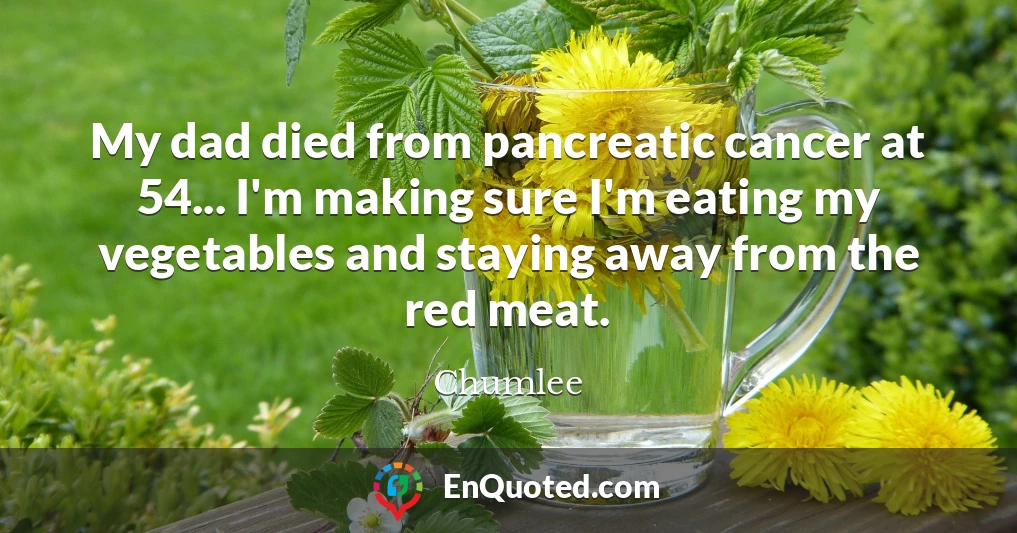 My dad died from pancreatic cancer at 54... I'm making sure I'm eating my vegetables and staying away from the red meat.