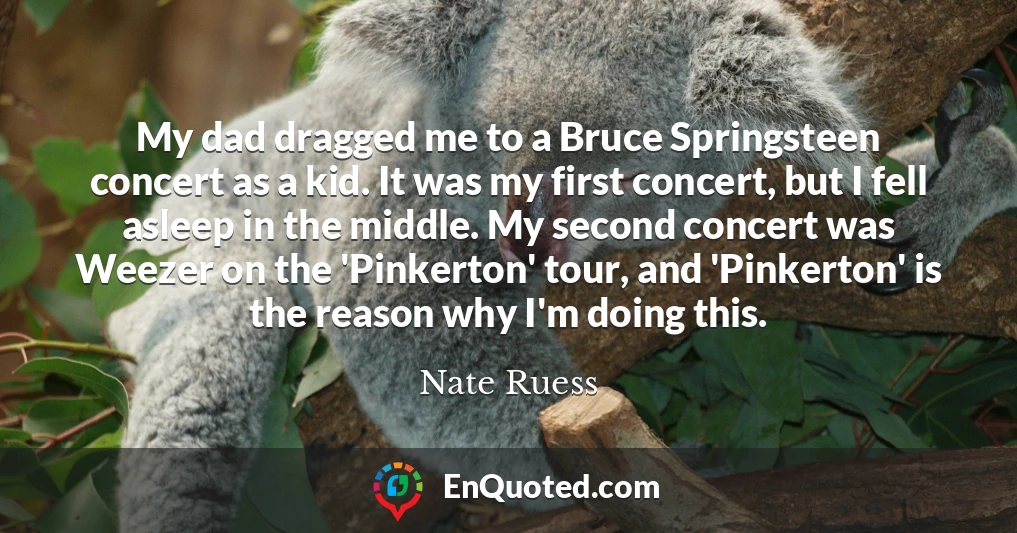 My dad dragged me to a Bruce Springsteen concert as a kid. It was my first concert, but I fell asleep in the middle. My second concert was Weezer on the 'Pinkerton' tour, and 'Pinkerton' is the reason why I'm doing this.