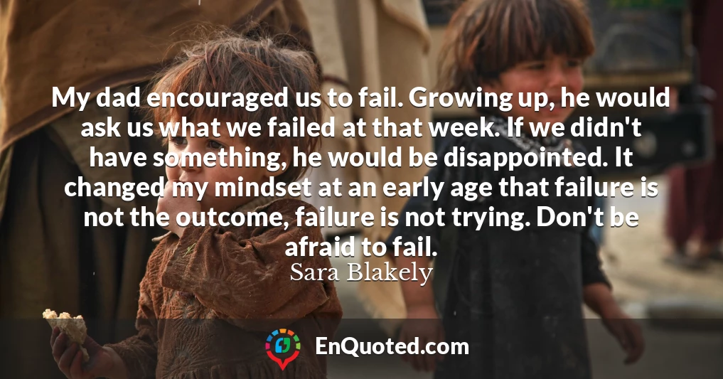 My dad encouraged us to fail. Growing up, he would ask us what we failed at that week. If we didn't have something, he would be disappointed. It changed my mindset at an early age that failure is not the outcome, failure is not trying. Don't be afraid to fail.