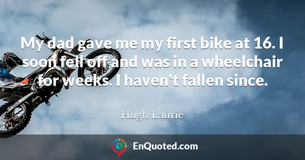 My dad gave me my first bike at 16. I soon fell off and was in a wheelchair for weeks. I haven't fallen since.