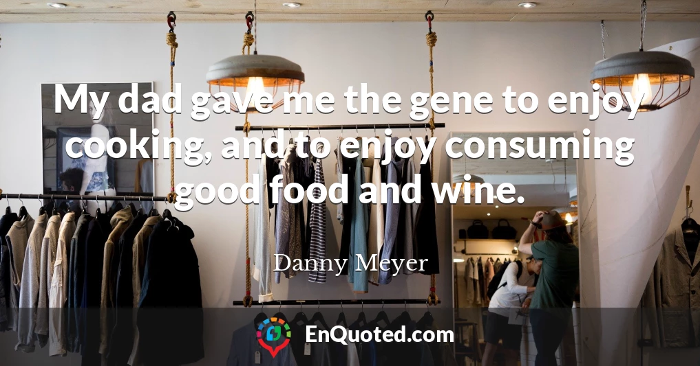 My dad gave me the gene to enjoy cooking, and to enjoy consuming good food and wine.