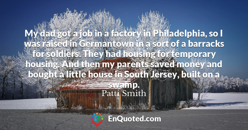 My dad got a job in a factory in Philadelphia, so I was raised in Germantown in a sort of a barracks for soldiers. They had housing for temporary housing. And then my parents saved money and bought a little house in South Jersey, built on a swamp.