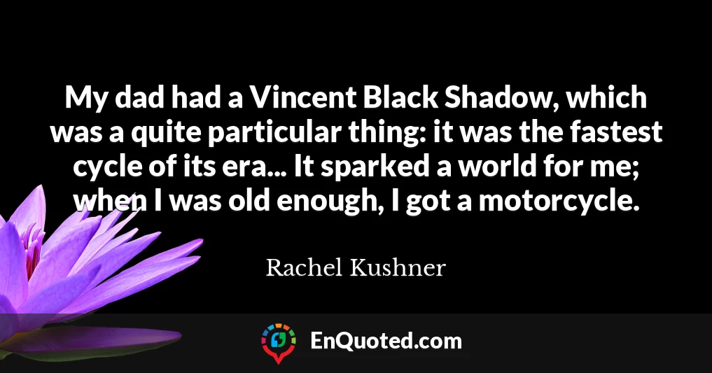 My dad had a Vincent Black Shadow, which was a quite particular thing: it was the fastest cycle of its era... It sparked a world for me; when I was old enough, I got a motorcycle.