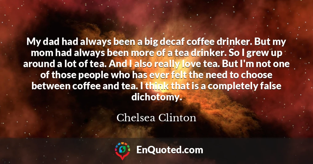 My dad had always been a big decaf coffee drinker. But my mom had always been more of a tea drinker. So I grew up around a lot of tea. And I also really love tea. But I'm not one of those people who has ever felt the need to choose between coffee and tea. I think that is a completely false dichotomy.