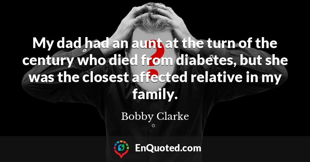 My dad had an aunt at the turn of the century who died from diabetes, but she was the closest affected relative in my family.