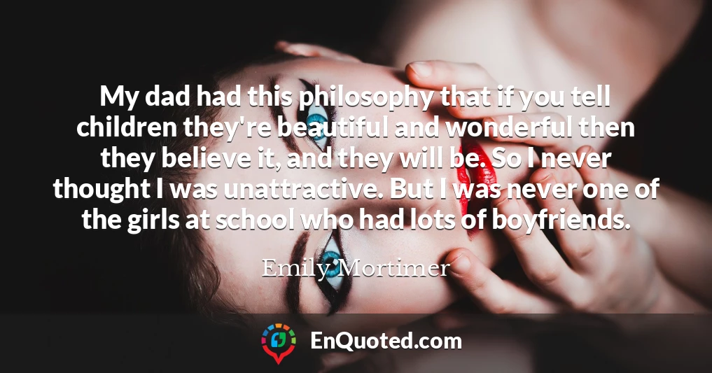 My dad had this philosophy that if you tell children they're beautiful and wonderful then they believe it, and they will be. So I never thought I was unattractive. But I was never one of the girls at school who had lots of boyfriends.