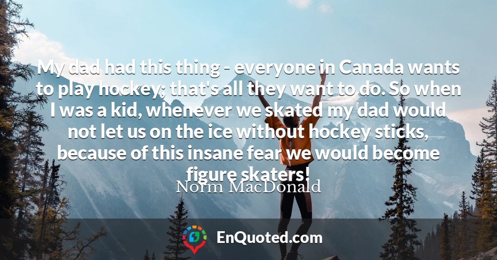 My dad had this thing - everyone in Canada wants to play hockey; that's all they want to do. So when I was a kid, whenever we skated my dad would not let us on the ice without hockey sticks, because of this insane fear we would become figure skaters!